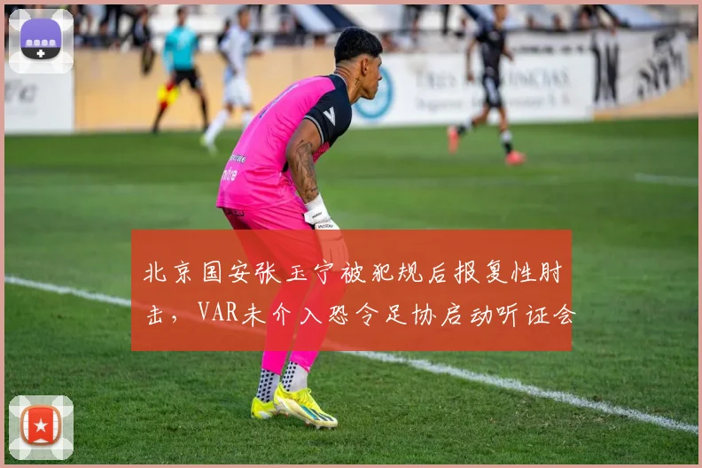 北京国安张玉宁被犯规后报复性肘击,VAR未介入恐令足协启动听证会