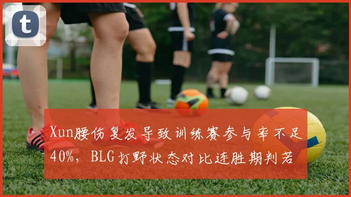 Xun腰伤复发导致训练赛参与率不足40%,BLG打野状态对比连胜期判若两人