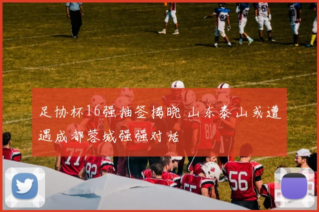 足协杯16强抽签揭晓 山东泰山或遭遇成都蓉城强强对话