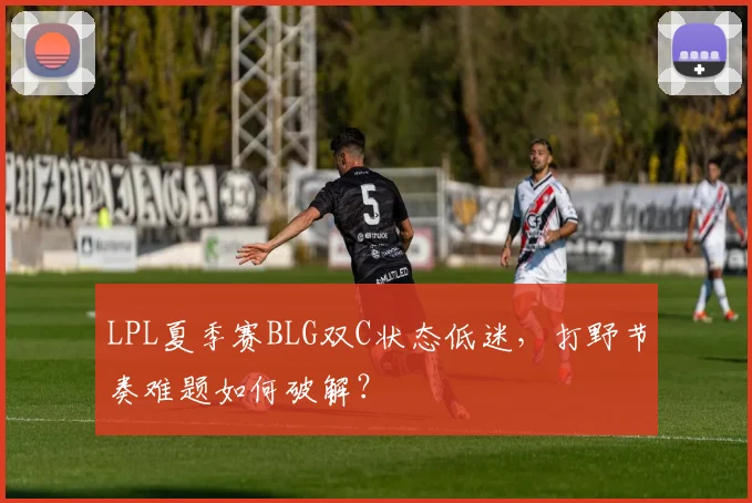 LPL夏季赛BLG双C状态低迷，打野节奏难题如何破解？