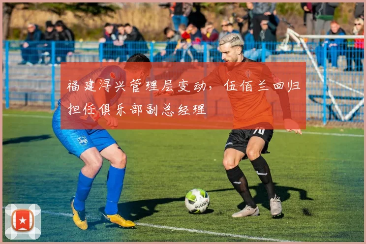 福建浔兴管理层变动,伍佰兰回归担任俱乐部副总经理