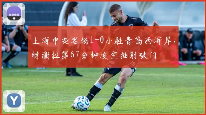 上海申花客场1-0小胜青岛西海岸,特谢拉第67分钟凌空抽射破门