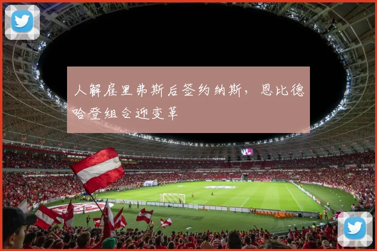 人解雇里弗斯后签约纳斯,恩比德哈登组合迎变革