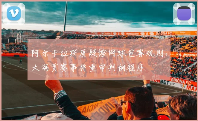 阿尔卡拉斯质疑擦网球重赛规则,大满贯赛事将重审判例程序