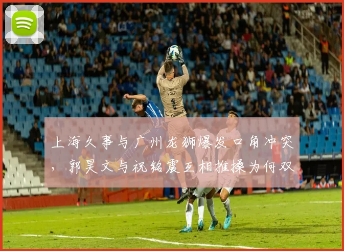 上海久事与广州龙狮爆发口角冲突,郭昊文与祝铭震互相推搡为何双双未被驱逐?